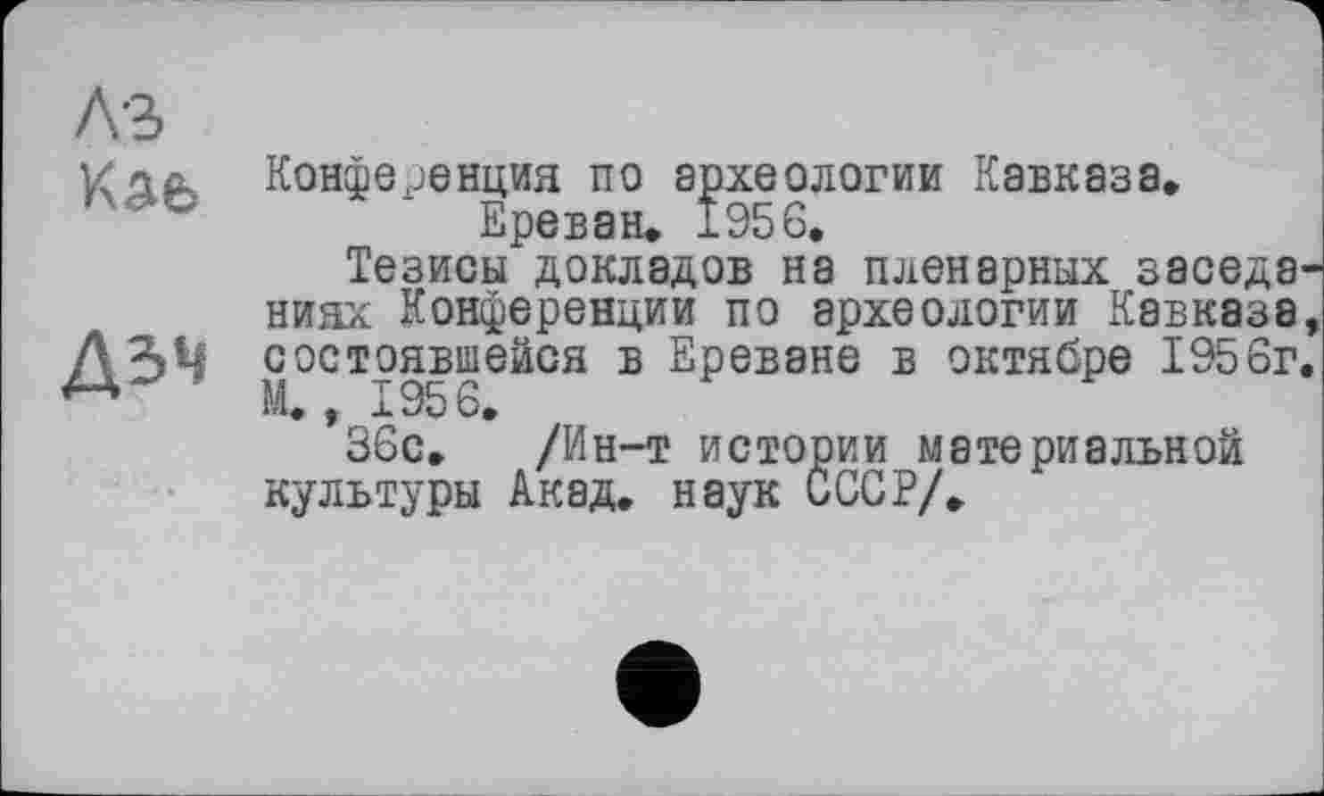 ﻿дл Конференция по археологии Кавказа» Ереван. 1956.
Тезисы докладов на пленарных заседа ниях Конференции по археологии Кавказа дзч состоявшейся в Ереване в октябре 1956г, М., 1956,
36с. /Ин-т истории материальной культуры Акад, наук СССР/.